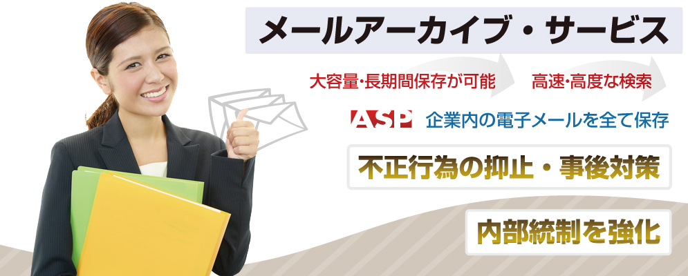 メールアーカイブサービス 企業内の電子メールを全て保存。 高速・高度な検索機能が、不正行為の抑止と事後対策をサポートします。